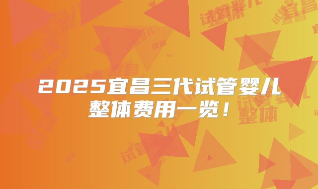 2025宜昌三代试管婴儿整体费用一览！