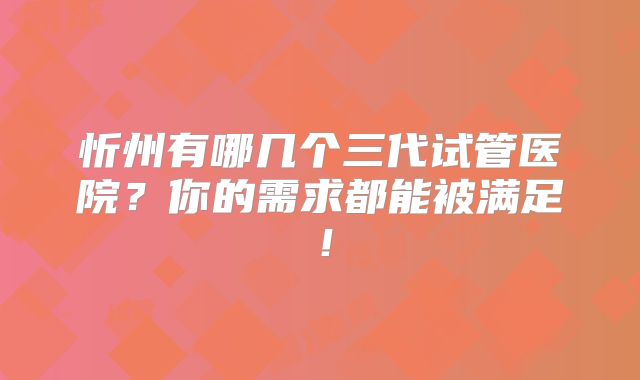 忻州有哪几个三代试管医院？你的需求都能被满足！