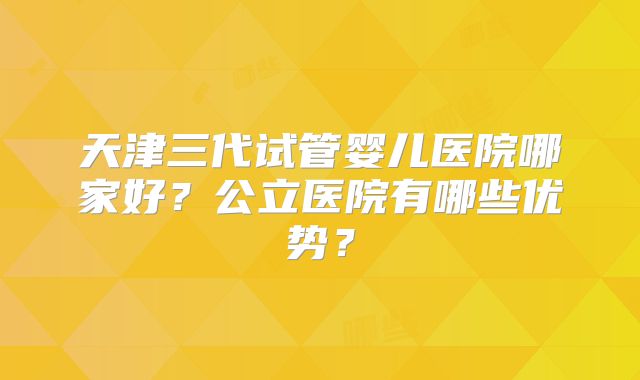 天津三代试管婴儿医院哪家好?公立医院有哪些优势?