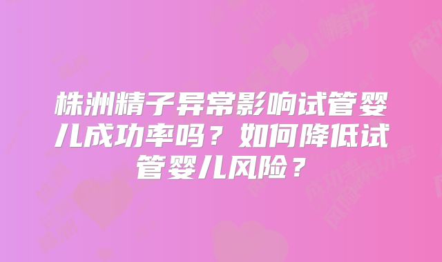 株洲精子异常影响试管婴儿成功率吗？如何降低试管婴儿风险？