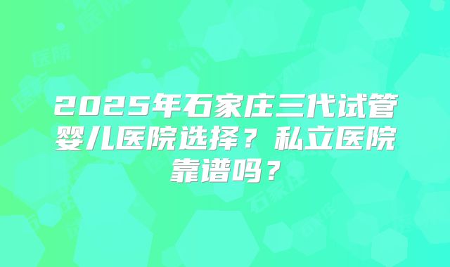 2025年石家庄三代试管婴儿医院选择?私立医院靠谱吗?