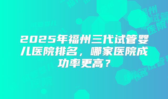 2025年福州三代试管婴儿医院排名,哪家医院成功率更高?