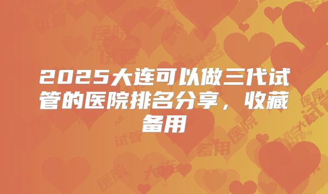 2025大连可以做三代试管的医院排名分享，收藏备用