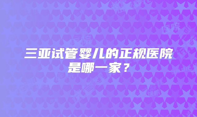 三亚试管婴儿的正规医院是哪一家?