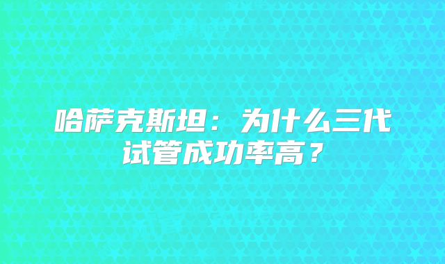 哈萨克斯坦：为什么三代试管成功率高？
