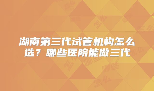 湖南第三代试管机构怎么选?哪些医院能做三代