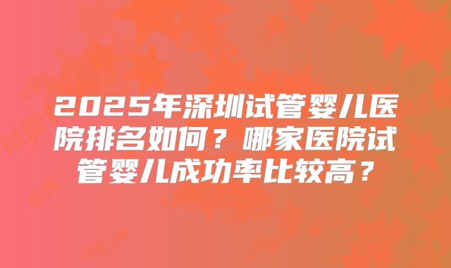 2025年深圳试管婴儿医院排名如何？哪家医院试管婴儿成功率比较高？