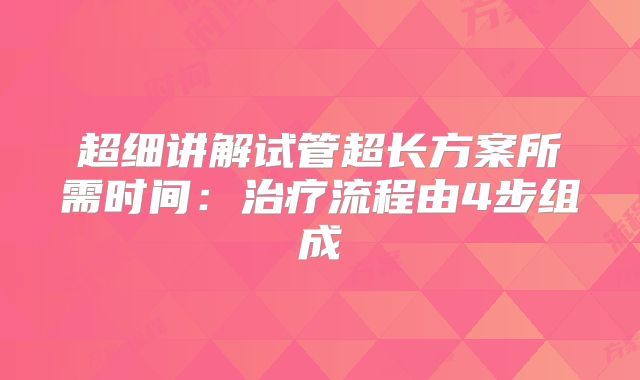超细讲解试管超长方案所需时间:治疗流程由4步组成