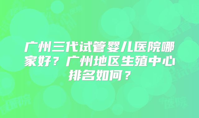 广州三代试管婴儿医院哪家好？广州地区生殖中心排名如何？