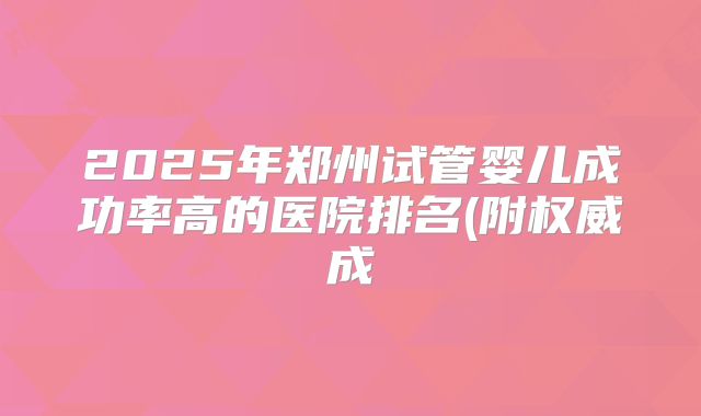 2025年郑州试管婴儿成功率高的医院排名(附权威成