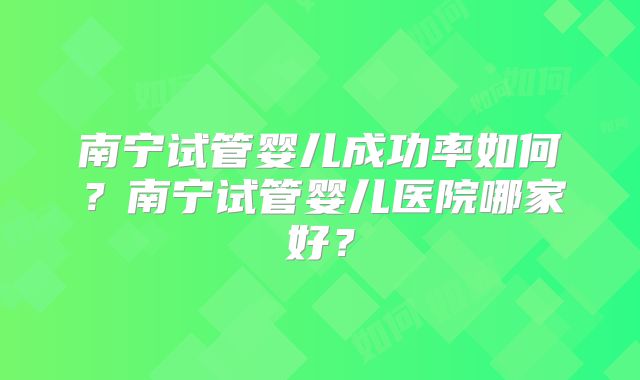 南宁试管婴儿成功率如何？南宁试管婴儿医院哪家好？