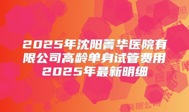 2025年沈阳菁华医院有限公司高龄单身试管费用2025年最新明细
