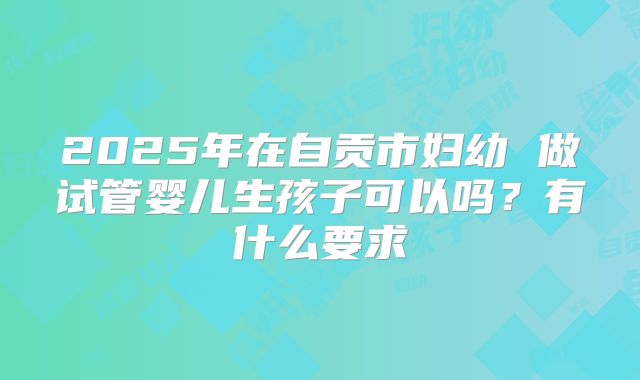 2025年在自贡市妇幼 做试管婴儿生孩子可以吗?有什么要求