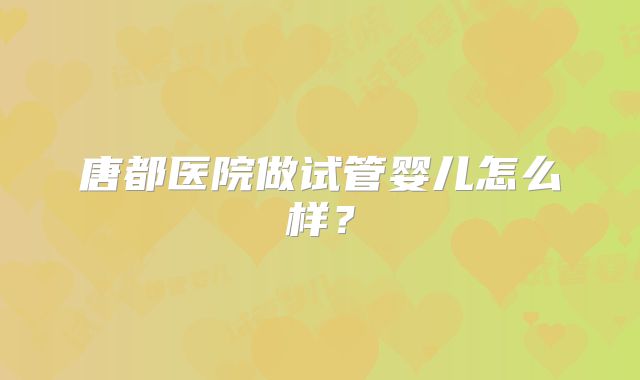 唐都医院做试管婴儿怎么样?