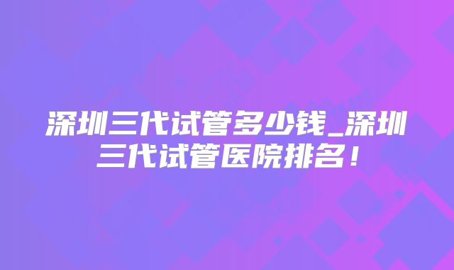 深圳三代试管多少钱_深圳三代试管医院排名!