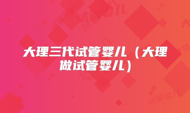 大理三代试管婴儿（大理做试管婴儿）