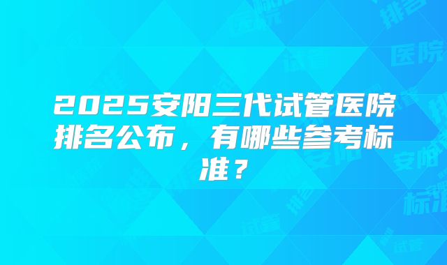 2025安阳三代试管医院排名公布,有哪些参考标准?
