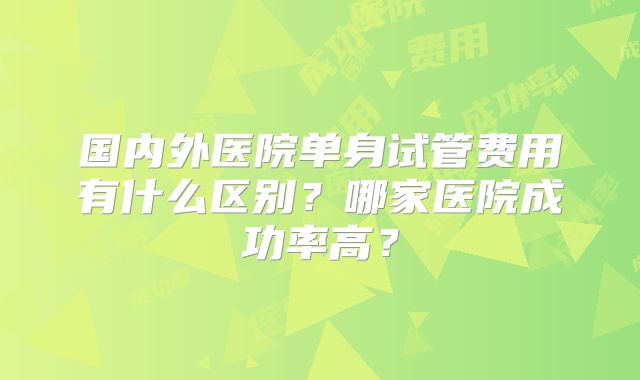 国内外医院单身试管费用有什么区别？哪家医院成功率高？