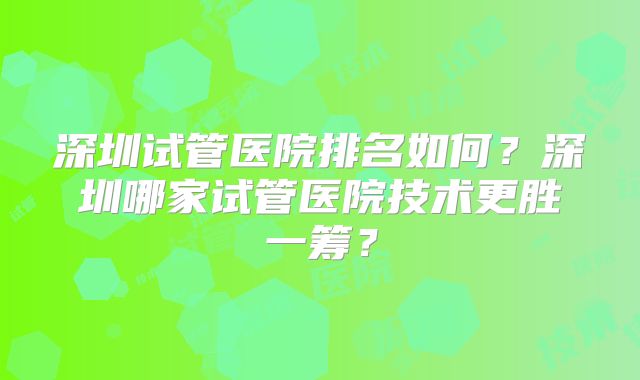 深圳试管医院排名如何？深圳哪家试管医院技术更胜一筹？