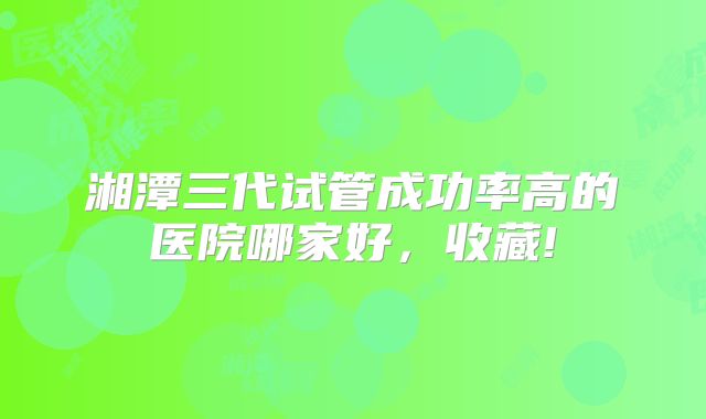 湘潭三代试管成功率高的医院哪家好,收藏!
