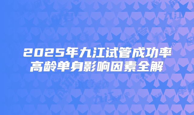 2025年九江试管成功率高龄单身影响因素全解