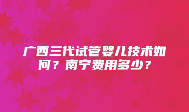广西三代试管婴儿技术如何?南宁费用多少?