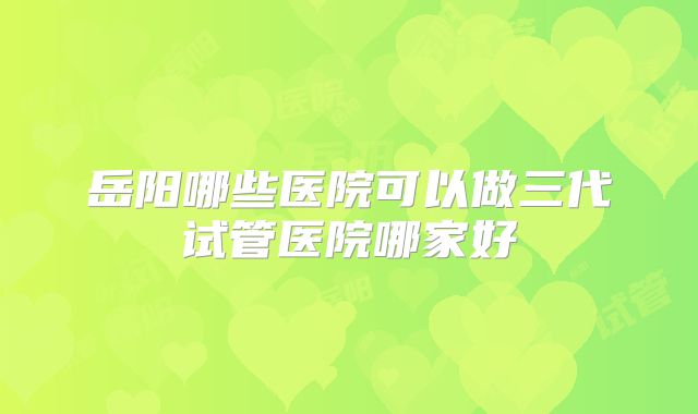 岳阳哪些医院可以做三代试管医院哪家好