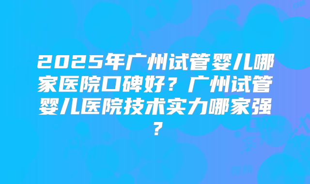2025年广州试管婴儿哪家医院口碑好？广州试管婴儿医院技术实力哪家强？