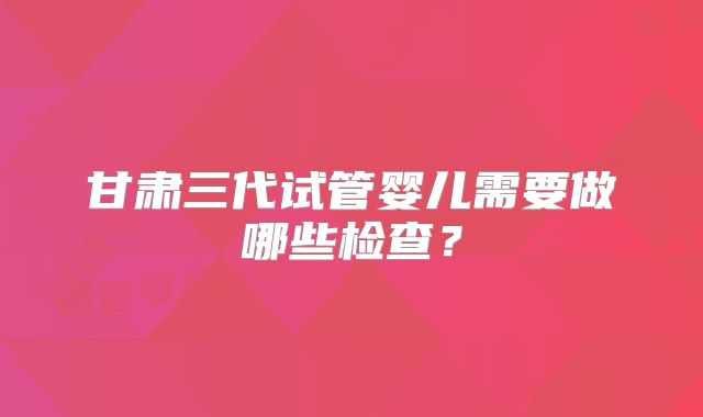 甘肃三代试管婴儿需要做哪些检查？