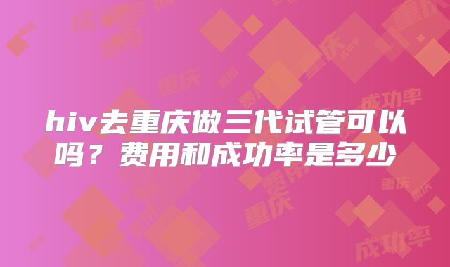 hiv去重庆做三代试管可以吗?费用和成功率是多少