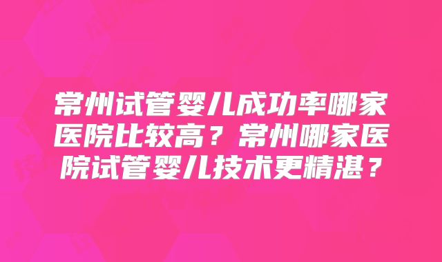 常州试管婴儿成功率哪家医院比较高？常州哪家医院试管婴儿技术更精湛？