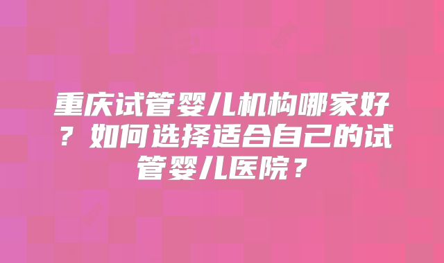 重庆试管婴儿机构哪家好?如何选择适合自己的试管婴儿医院?