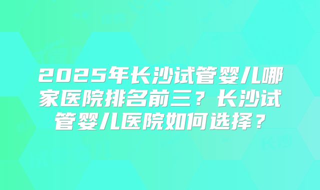 2025年长沙试管婴儿哪家医院排名前三?长沙试管婴儿医院如何选择?