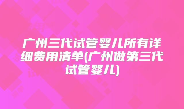 广州三代试管婴儿所有详细费用清单(广州做第三代试管婴儿)