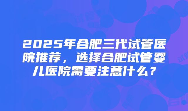 2025年合肥三代试管医院推荐,选择合肥试管婴儿医院需要注意什么?
