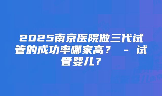 2025南京医院做三代试管的成功率哪家高? - 试管婴儿?
