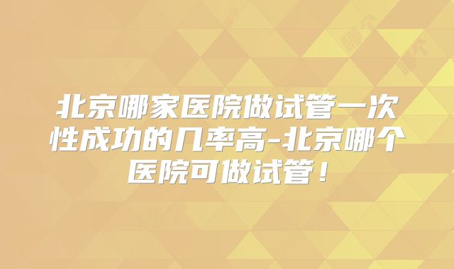 北京哪家医院做试管一次性成功的几率高-北京哪个医院可做试管！