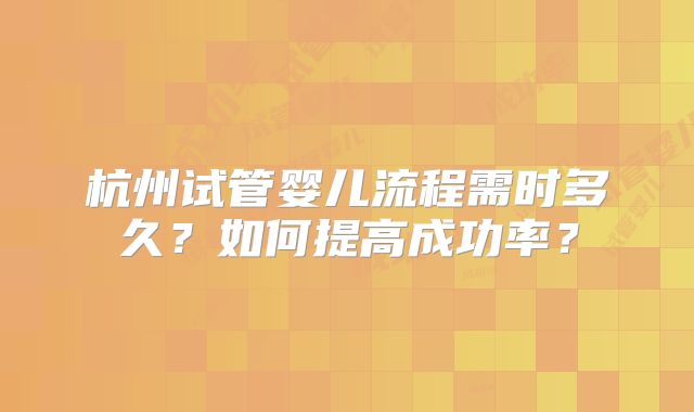 杭州试管婴儿流程需时多久?如何提高成功率?