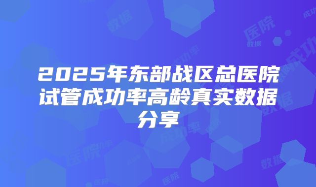 2025年东部战区总医院试管成功率高龄真实数据分享