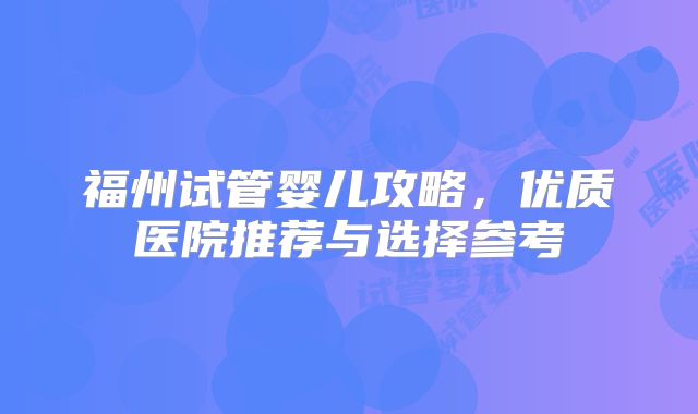 福州试管婴儿攻略,优质医院推荐与选择参考
