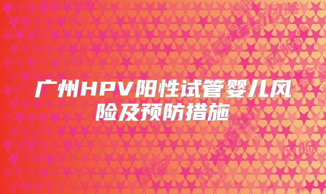 广州HPV阳性试管婴儿风险及预防措施
