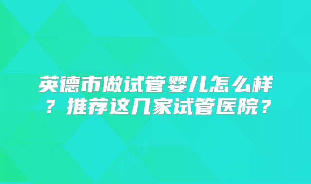 英德市做试管婴儿怎么样？推荐这几家试管医院？