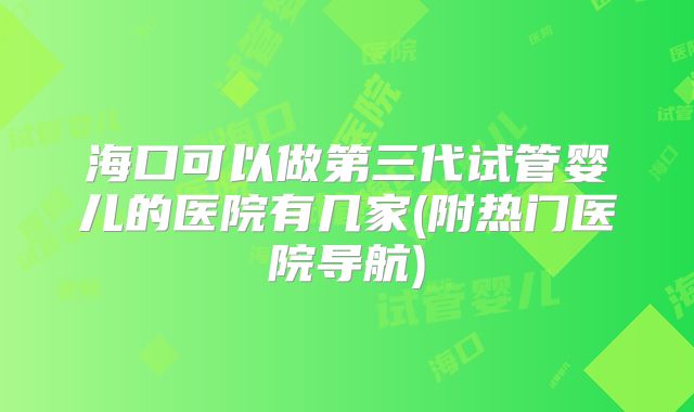 海口可以做第三代试管婴儿的医院有几家(附热门医院导航)