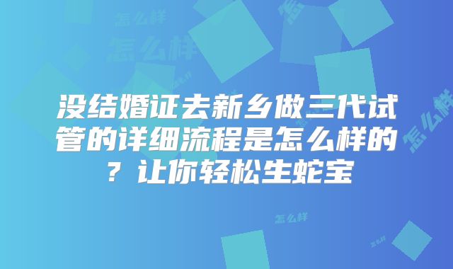 没结婚证去新乡做三代试管的详细流程是怎么样的?让你轻松生蛇宝