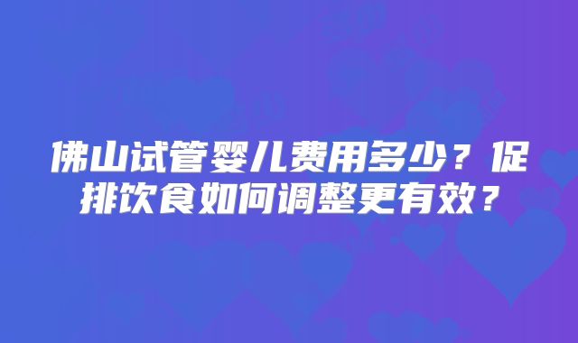 佛山试管婴儿费用多少?促排饮食如何调整更有效?