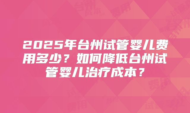 2025年台州试管婴儿费用多少？如何降低台州试管婴儿治疗成本？