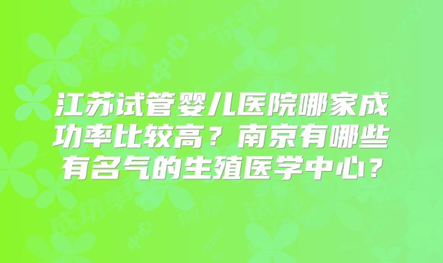 江苏试管婴儿医院哪家成功率比较高？南京有哪些有名气的生殖医学中心？