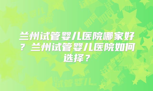 兰州试管婴儿医院哪家好?兰州试管婴儿医院如何选择?