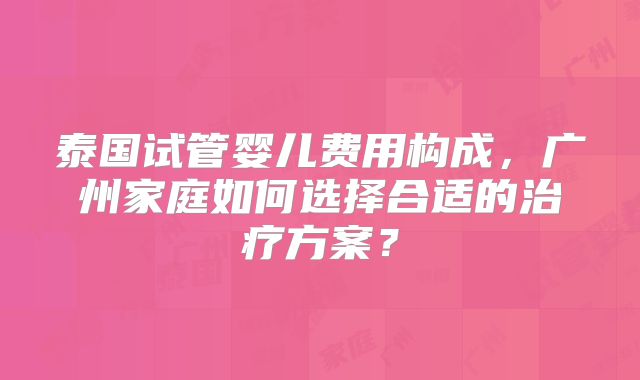 泰国试管婴儿费用构成,广州家庭如何选择合适的治疗方案?