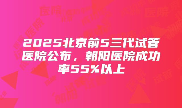 2025北京前5三代试管医院公布,朝阳医院成功率55%以上